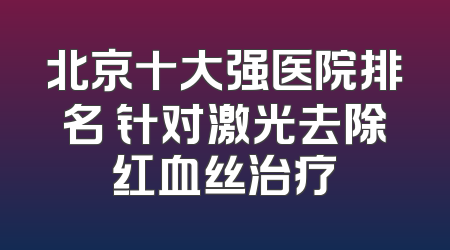 北京十大强医院排名 针对激光去除红血丝治疗