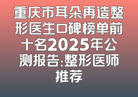 重庆市耳朵再造整形医生口碑榜单前十名2025年公测报告：整形医师推荐