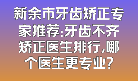 新余市牙齿矫正专家推荐：牙齿不齐矫正医生排行，哪个医生更专业？