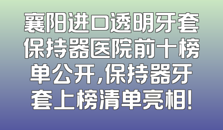 襄阳进口透明牙套保持器医院前十榜单公开，保持器牙套上榜清单亮相！