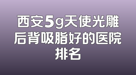 西安5g天使光雕后背吸脂好的医院排名