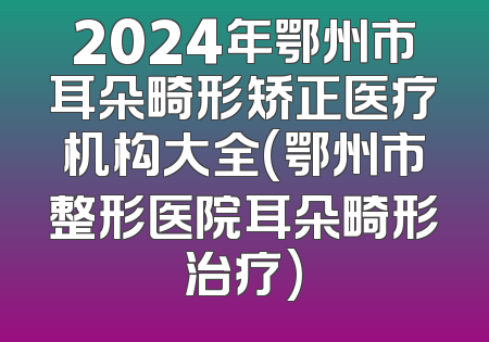 2024年鄂州市耳朵畸形矫正医疗机构大全(鄂州市整形医院耳朵畸形治疗)