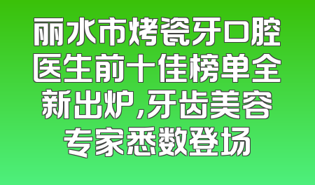 丽水市烤瓷牙口腔医生前十佳榜单全新出炉，牙齿美容专家悉数登场