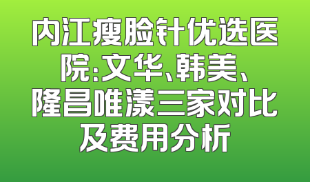 内江瘦脸针优选医院：文华、韩美、隆昌唯漾三家对比及费用分析