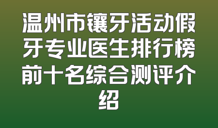 温州市镶牙活动假牙专业医生排行榜前十名综合测评介绍