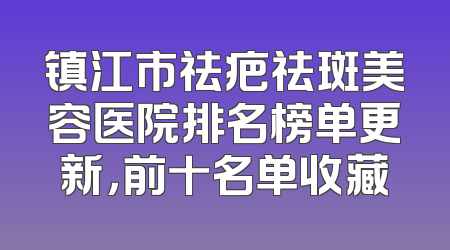 镇江市祛疤祛斑美容医院排名榜单更新，前十名单收藏