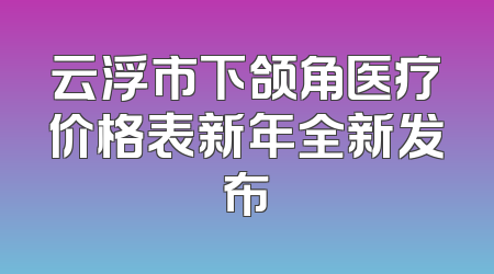 云浮市下颌角医疗价格表新年全新发布