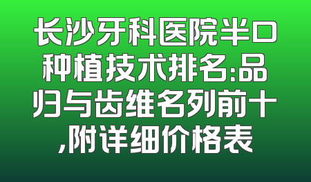 长沙牙科医院半口种植技术排名：品归与齿维名列前十，附详细价格表