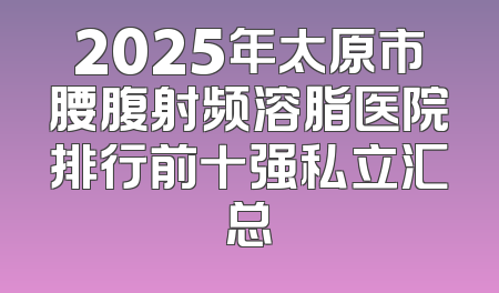 2025年太原市腰腹射频溶脂医院排行前十强私立汇总