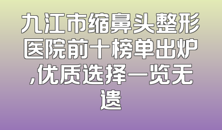 九江市缩鼻头整形医院前十榜单出炉，优质选择一览无遗