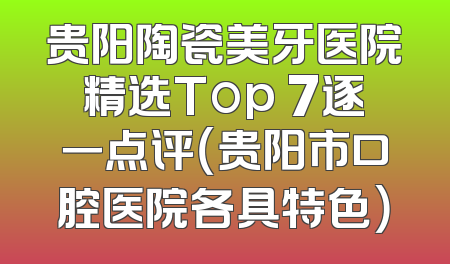 贵阳陶瓷美牙医院精选Top 7逐一点评（贵阳市口腔医院各具特色）
