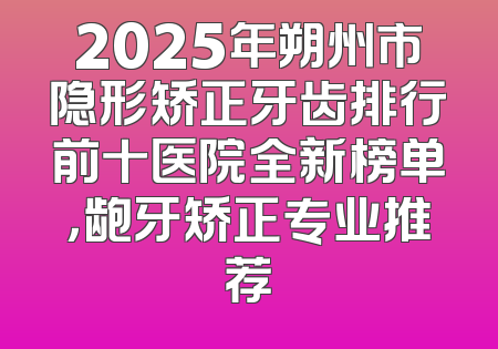 2025年朔州市隐形矫正牙齿排行前十医院全新榜单，龅牙矫正专业推荐