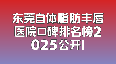 东莞自体脂肪丰唇医院口碑排名榜2025公开!
