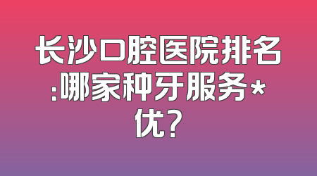 长沙口腔医院排名：哪家种牙服务*优？