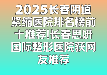 2025长春阴道紧缩医院排名榜前十推荐！长春思妍国际整形医院获网友推荐