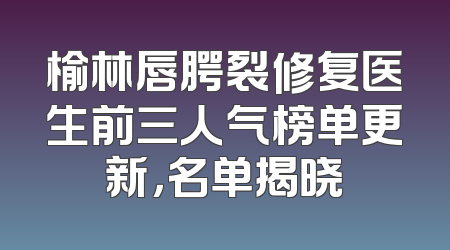 榆林唇腭裂修复医生前三人气榜单更新，名单揭晓