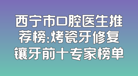 西宁市口腔医生推荐榜：烤瓷牙修复镶牙前十专家榜单