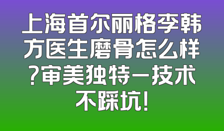 上海首尔丽格李韩方医生磨骨怎么样？审美独特_技术不踩坑！