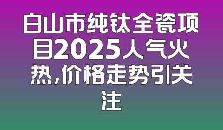 白山市纯钛全瓷项目2025人气火热，价格走势引关注