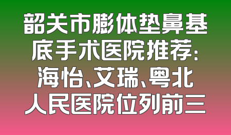 韶关市膨体垫鼻基底手术医院推荐：海怡、艾瑞、粤北人民医院位列前三