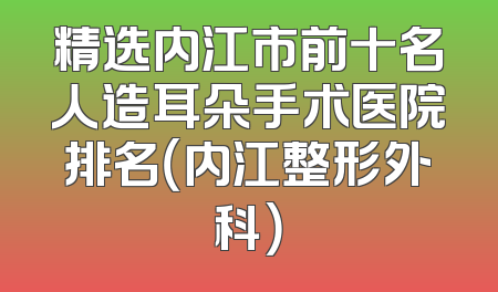 精选内江市前十名人造耳朵手术医院排名（内江整形外科）