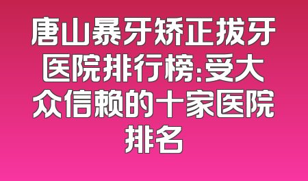 唐山暴牙矫正拔牙医院排行榜：受大众信赖的十家医院排名