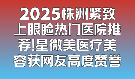 2025株洲紧致上眼睑热门医院推荐！星微美医疗美容获网友高度赞誉