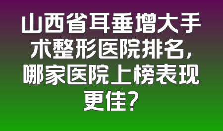 山西省耳垂增大手术整形医院排名，哪家医院上榜表现更佳？