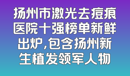 扬州市激光去痘痕医院十强榜单新鲜出炉，包含扬州新生植发领军人物
