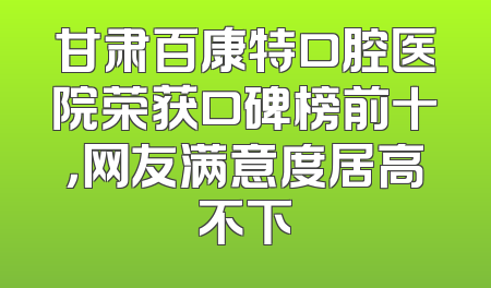 甘肃百康特口腔医院荣获口碑榜前十，网友满意度居高不下