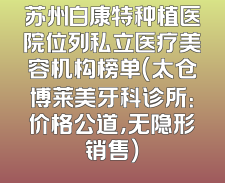 苏州白康特种植医院位列私立医疗美容机构榜单（太仓博莱美牙科诊所：价格公道，无隐形销售）