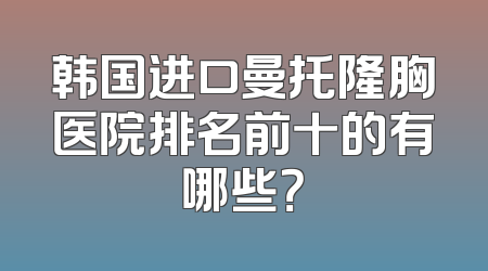 韩国进口曼托隆胸医院排名前十的有哪些？