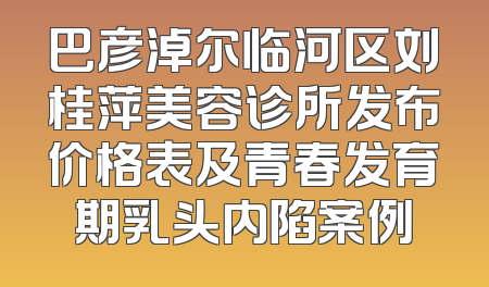 巴彦淖尔临河区刘桂萍美容诊所发布价格表及青春发育期乳头内陷案例