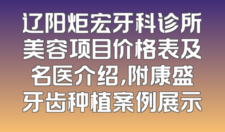辽阳炬宏牙科诊所美容项目价格表及名医介绍，附康盛牙齿种植案例展示