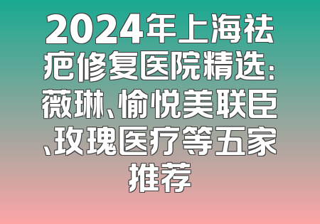 2024年上海祛疤修复医院精选：薇琳、愉悦美联臣、玫瑰医疗等五家推荐