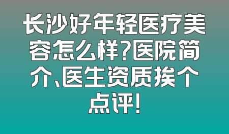 长沙好年轻医疗美容怎么样？医院简介、医生资质挨个点评！