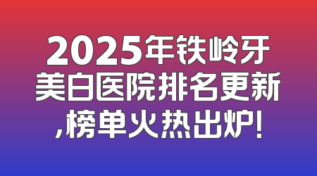 2025年铁岭牙美白医院排名更新，榜单火热出炉！
