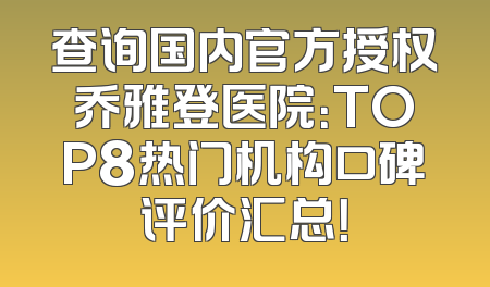 查询国内官方授权乔雅登医院：TOP8热门机构口碑评价汇总！