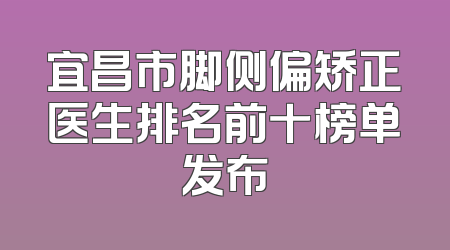 宜昌市脚侧偏矫正医生排名前十榜单发布