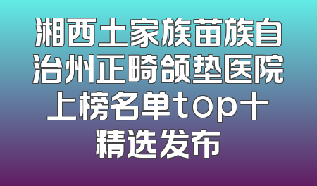 湘西土家族苗族自治州正畸颌垫医院上榜名单top十精选发布