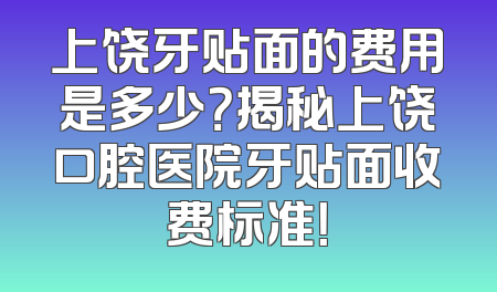 上饶牙贴面的费用是多少？揭秘上饶口腔医院牙贴面收费标准！