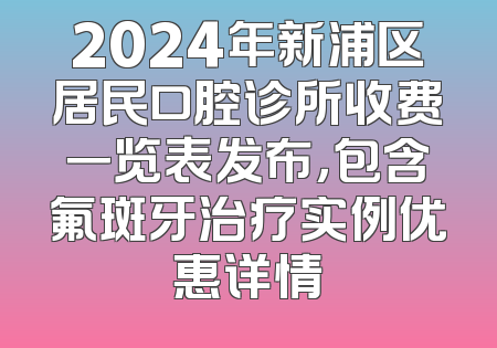 2024年新浦区居民口腔诊所收费一览表发布，包含氟斑牙治疗实例优惠详情