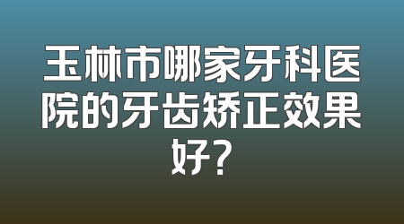 玉林市哪家牙科医院的牙齿矫正效果好？