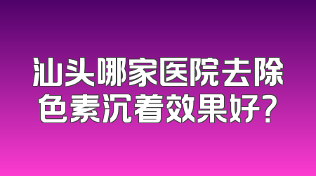 汕头哪家医院去除色素沉着效果好？