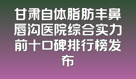 甘肃自体脂肪丰鼻唇沟医院综合实力前十口碑排行榜发布