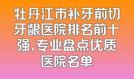 牡丹江市补牙前切牙龈医院排名前十强，专业盘点优质医院名单