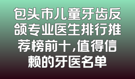 包头市儿童牙齿反颌专业医生排行推荐榜前十，值得信赖的牙医名单