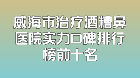 威海市治疗酒糟鼻医院实力口碑排行榜前十名