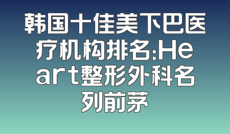 韩国十佳美下巴医疗机构排名：Heart整形外科名列前茅