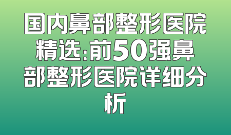 国内鼻部整形医院精选：前50强鼻部整形医院详细分析